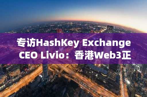 专访HashKey Exchange CEO Livio：香港Web3正处于关键的转折点
