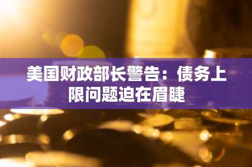 美国财政部长警告：债务上限问题迫在眉睫