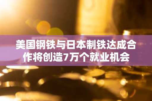美国钢铁与日本制铁达成合作将创造7万个就业机会