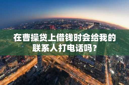 在曹操贷上借钱时会给我的联系人打电话吗？