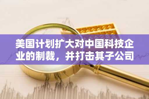 美国计划扩大对中国科技企业的制裁，并打击其子公司
