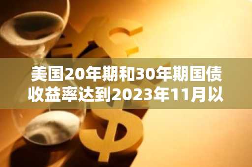 美国20年期和30年期国债收益率达到2023年11月以来的最高水平