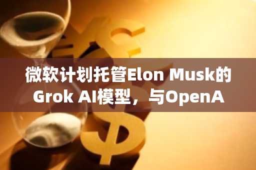 微软计划托管Elon Musk的Grok AI模型，与OpenAI关系或趋复杂