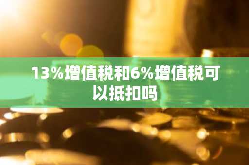 13%增值税和6%增值税可以抵扣吗