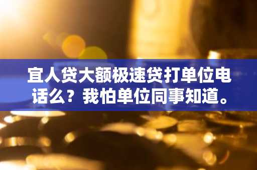 宜人贷大额极速贷打单位电话么？我怕单位同事知道。