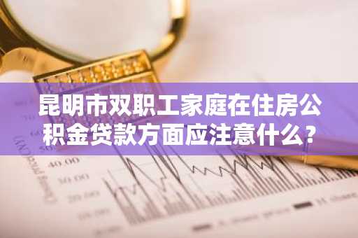 昆明市双职工家庭在住房公积金贷款方面应注意什么？
