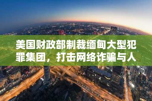 美国财政部制裁缅甸大型犯罪集团，打击网络诈骗与人口贩运