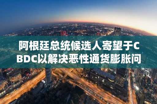 阿根廷总统候选人寄望于CBDC以解决恶性通货膨胀问题