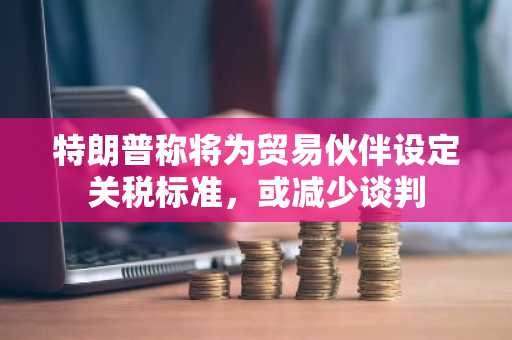 特朗普称将为贸易伙伴设定关税标准，或减少谈判