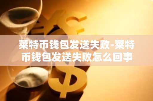 莱特币钱包发送失败-莱特币钱包发送失败怎么回事