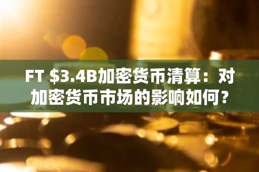 FT $3.4B加密货币清算：对加密货币市场的影响如何？