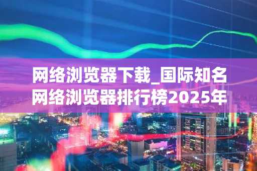 网络浏览器下载_国际知名网络浏览器排行榜2025年