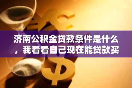 济南公积金贷款条件是什么，我看看自己现在能贷款买房了吗