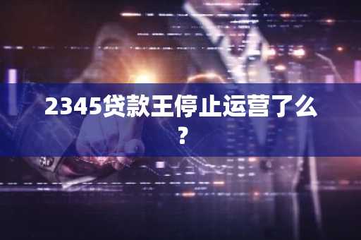 2345贷款王停止运营了么？