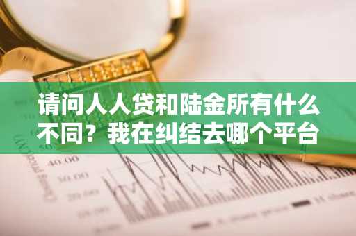 请问人人贷和陆金所有什么不同？我在纠结去哪个平台借款。