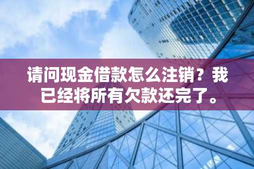 请问现金借款怎么注销？我已经将所有欠款还完了。