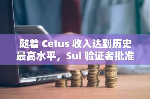 随着 Cetus 收入达到历史最高水平，Sui 验证者批准资金恢复计划