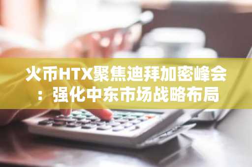火币HTX聚焦迪拜加密峰会：强化中东市场战略布局