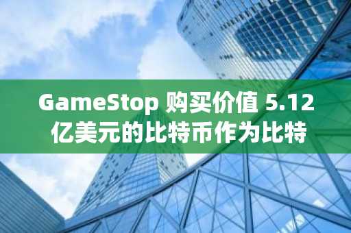 GameStop 购买价值 5.12 亿美元的比特币作为比特币储备