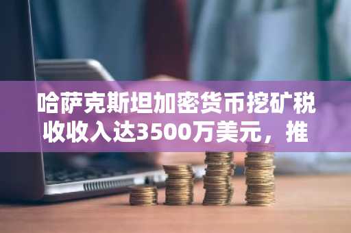 哈萨克斯坦加密货币挖矿税收收入达3500万美元，推动区域加密中心建设