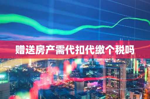 赠送房产需代扣代缴个税吗