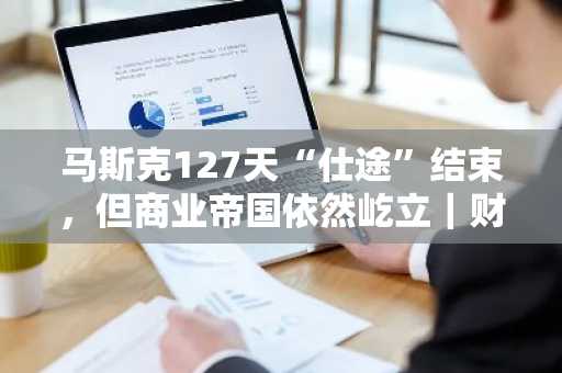 马斯克127天“仕途”结束，但商业帝国依然屹立｜财料