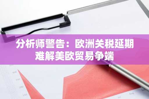 分析师警告：欧洲关税延期难解美欧贸易争端