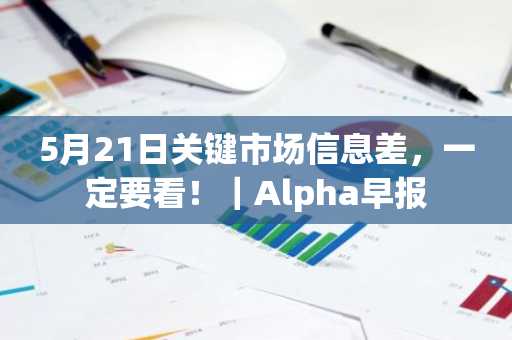 5月21日关键市场信息差，一定要看！｜Alpha早报
