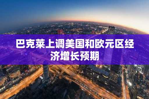 巴克莱上调美国和欧元区经济增长预期