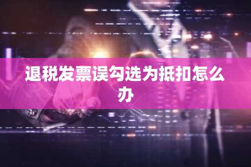 退税发票误勾选为抵扣怎么办