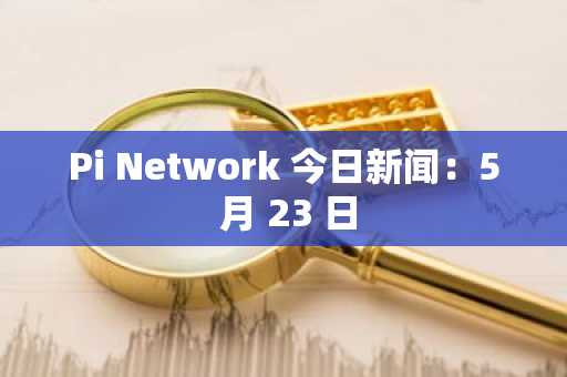 Pi Network 今日新闻：5 月 23 日