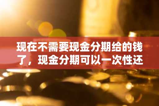 现在不需要现金分期给的钱了，现金分期可以一次性还么？
