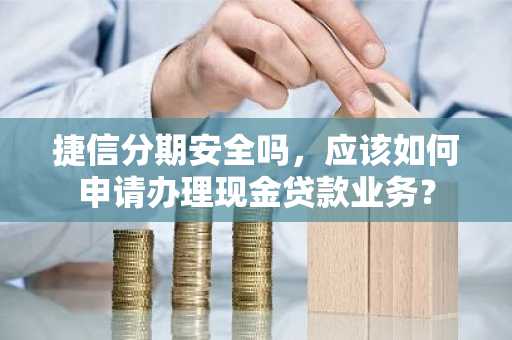 捷信分期安全吗，应该如何申请办理现金贷款业务？