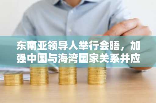 东南亚领导人举行会晤，加强中国与海湾国家关系并应对特朗普关税