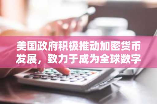 美国政府积极推动加密货币发展，致力于成为全球数字资产领导者