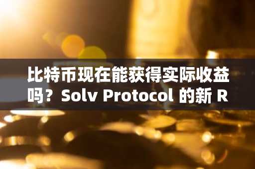 比特币现在能获得实际收益吗？Solv Protocol 的新 RWA 代币给出了肯定的答案