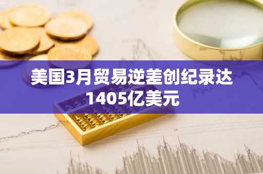 美国3月贸易逆差创纪录达1405亿美元