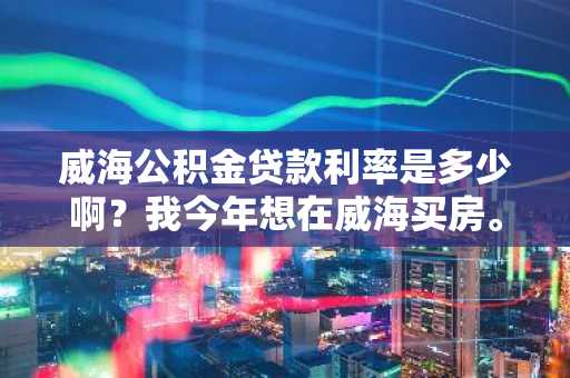 威海公积金贷款利率是多少啊？我今年想在威海买房。