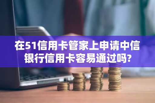 在51信用卡管家上申请中信银行信用卡容易通过吗?