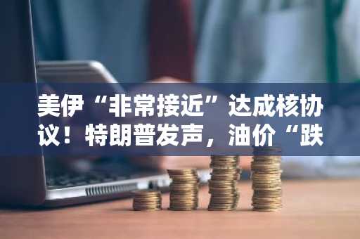 美伊“非常接近”达成核协议！特朗普发声，油价“跌惨”