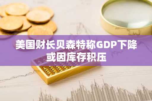 美国财长贝森特称GDP下降或因库存积压