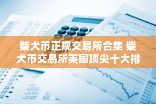 柴犬币正规交易所合集 柴犬币交易所英国顶尖十大排名