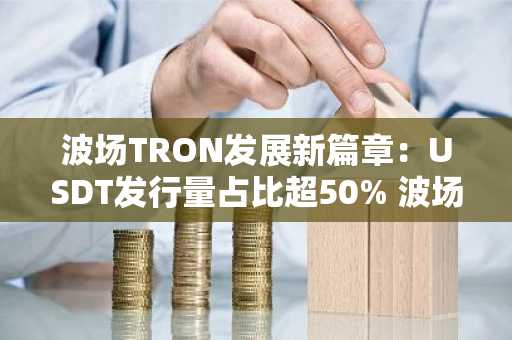 波场TRON发展新篇章：USDT发行量占比超50% 波场U成稳定币第一品牌