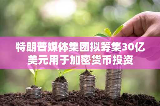 特朗普媒体集团拟筹集30亿美元用于加密货币投资
