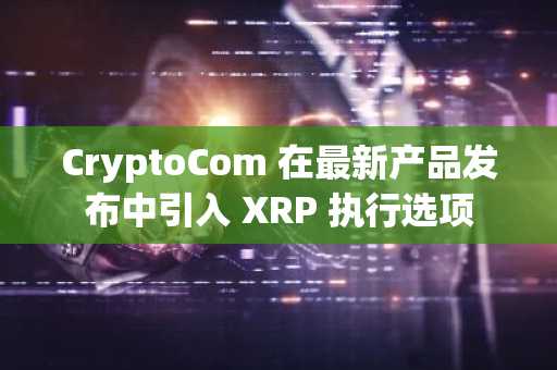CryptoCom 在最新产品发布中引入 XRP 执行选项