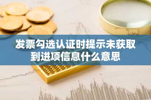 发票勾选认证时提示未获取到进项信息什么意思