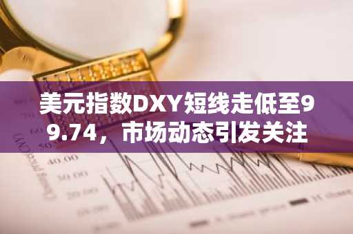 美元指数DXY短线走低至99.74，市场动态引发关注