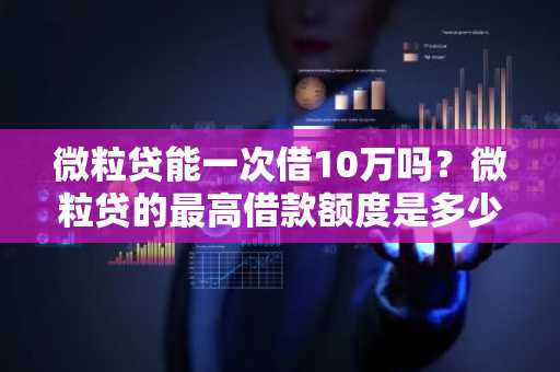 微粒贷能一次借10万吗？微粒贷的最高借款额度是多少啊？