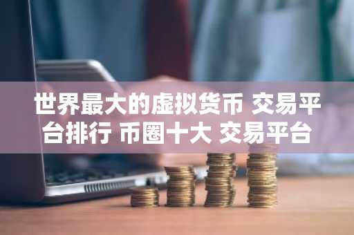 世界最大的虚拟货币 交易平台排行 币圈十大 交易平台排名有哪些？