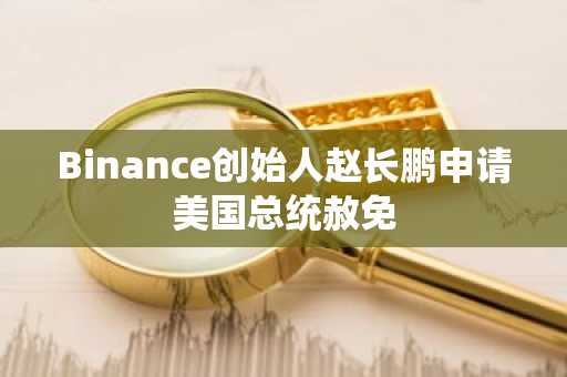 Binance创始人赵长鹏申请美国总统赦免